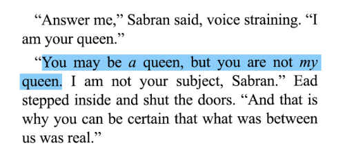“Answer me,” Sabran said, voice straining. “I am your queen.”
“You may be a queen, but you are not my queen. I am not your subject, Sabran.” Ead stepped inside and shut the doors. “And that is why you can be certain that what was between us was real.”