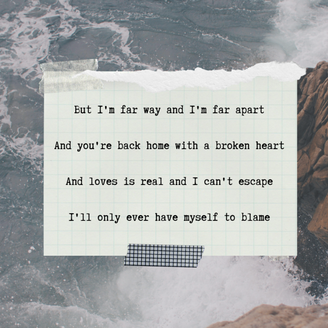 4 lyric edits from the song redemption by Frank Turner on the same background. There is a picture of waves crashing against a cliff with foam spraying everywhere. The picture has a washed out look to it. Over that, in the center, is a card of yellowed graph paper with the top ripped in a jagged edge. It has masking tape in the upper left corner and black and white grid washi tape on the bottom center. On it, in a typewriter font in black, are lyrics to the song:
And I'm far way and I'm far apart,
And you're back home with a broken heart,
And love is real and I can't escape,
I only ever have myself to blame