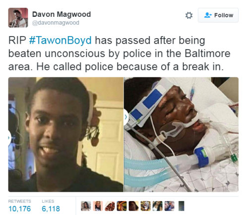 nevaehtyler:  21-year-old Baltimore Country man dies after being beaten up by police officers. Tawon Boyd, a 21-year-old man from Essex, Maryland, was hospitalized after a fight with police, where he was later pronounced dead.   Police were called at