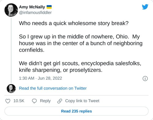 Who needs a quick wholesome story break?
So I grew up in the middle of nowhere, Ohio. My house was in the center of a bunch of neighboring cornfields.
We didn't get girl scouts, encyclopedia salesfolks, knife sharpening, or proselytizers.
— Amy McNally 🇺🇦 (@infamousfiddler) June 28, 2022