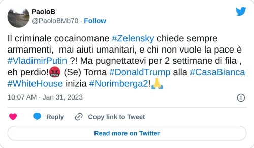 Il criminale cocainomane #Zelensky chiede sempre armamenti, mai aiuti umanitari, e chi non vuole la pace è #VladimirPutin ?! Ma pugnettatevi per 2 settimane di fila , eh perdio!🤬 (Se) Torna #DonaldTrump alla #CasaBianca #WhiteHouse inizia #Norimberga2!🙏  — PaoloB (@PaoloBMb70) January 31, 2023