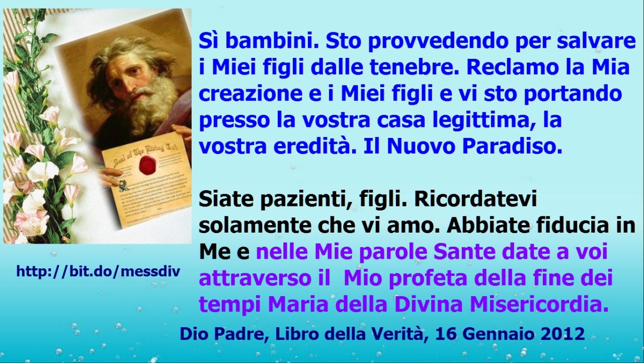 Abbiate fiducia in Me e nelle Mie parole Sante date a voi attraverso il Mio profeta della fine dei tempi Maria della Divina Misericordia. May 15, 2021 at 04:00AM
Molte rivelazioni, come la verità della vostra vita eterna, bambini, vi saranno...