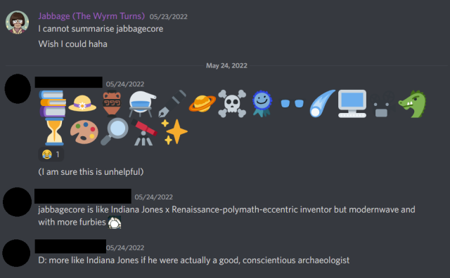 A screenshot from Discord. Jabbage: I cannot summarise jabbagecore. Wish I could haha Friend 1: Posts a string of emojis including a book, hat, alembic, pen, planets, computers, a telescope. They continue - (I am sure this is unhelpful) Friend 2 says: jabbagecore is like Indiana Jones x Renaissance-polymath-eccentric inventor but modernwave and with more furbies Friend 1: D: more like Indiana Jones if he were actually a good, conscientious archaeologist
