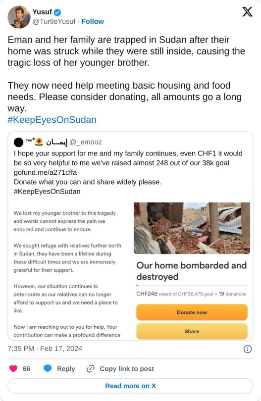 A quote tweet by Yusuf (@TurtleYusuf) on February 17, 2024. the tweet reads:
Eman and her family are trapped in Sudan after their home was struck while they were still inside, causing the tragic loss of her younger brother.
They now need help meeting basic housing and food needs. Please consider donating, all amounts go a long way.#KeepEyesOnSudan
The tweet being quoted is by إِيمـــان 🌻 ْ™ @_emooz on February 17, 2024. This tweet reads:
I hope your support for me and my family continues, even CHF1 it would be so very helpful to me we've raised almost 248 out of our 38k goal
https://gofund.me/a271cffa
Donate what you can and share widely please.
#KeepEyesOnSudan