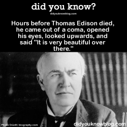 did-you-kno:Hours before Thomas Edison died, he came out of a coma, opened his eyes, looked upwards, and said “It is very beautiful over there.”Source