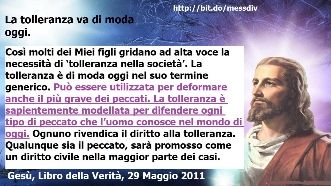 La tolleranza è sapientemente modellata per difendere ogni tipo di peccato che l’uomo conosce nel mondo di oggi. July 28, 2020 at 04:00AM
La tolleranza va di moda oggi.   Così molti dei Miei figli gridano ad alta voce la necessità di ‘tolleranza...