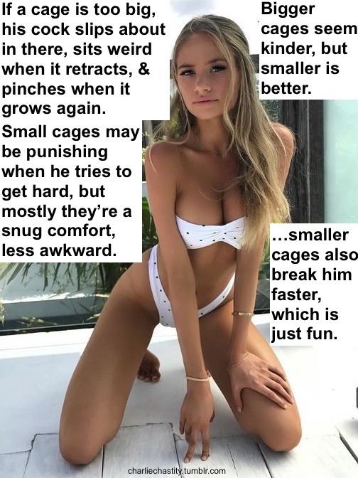 If a cage is too big, his cock slips around in there, sits weird when it retracts, &amp; pinches when it grows again.Small cages may be punishing when he tries to get hard, but mostly they&rsquo;re a snug comfort, less awkward.Big cages seem kinder, but