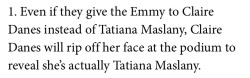 what-the-hell-13:  phuckyeah-dazza:  THINGS YOU DIDNT KNOW ABOUT TATIANA MASLANY (1-10)  SCREAMING   😂😂😂