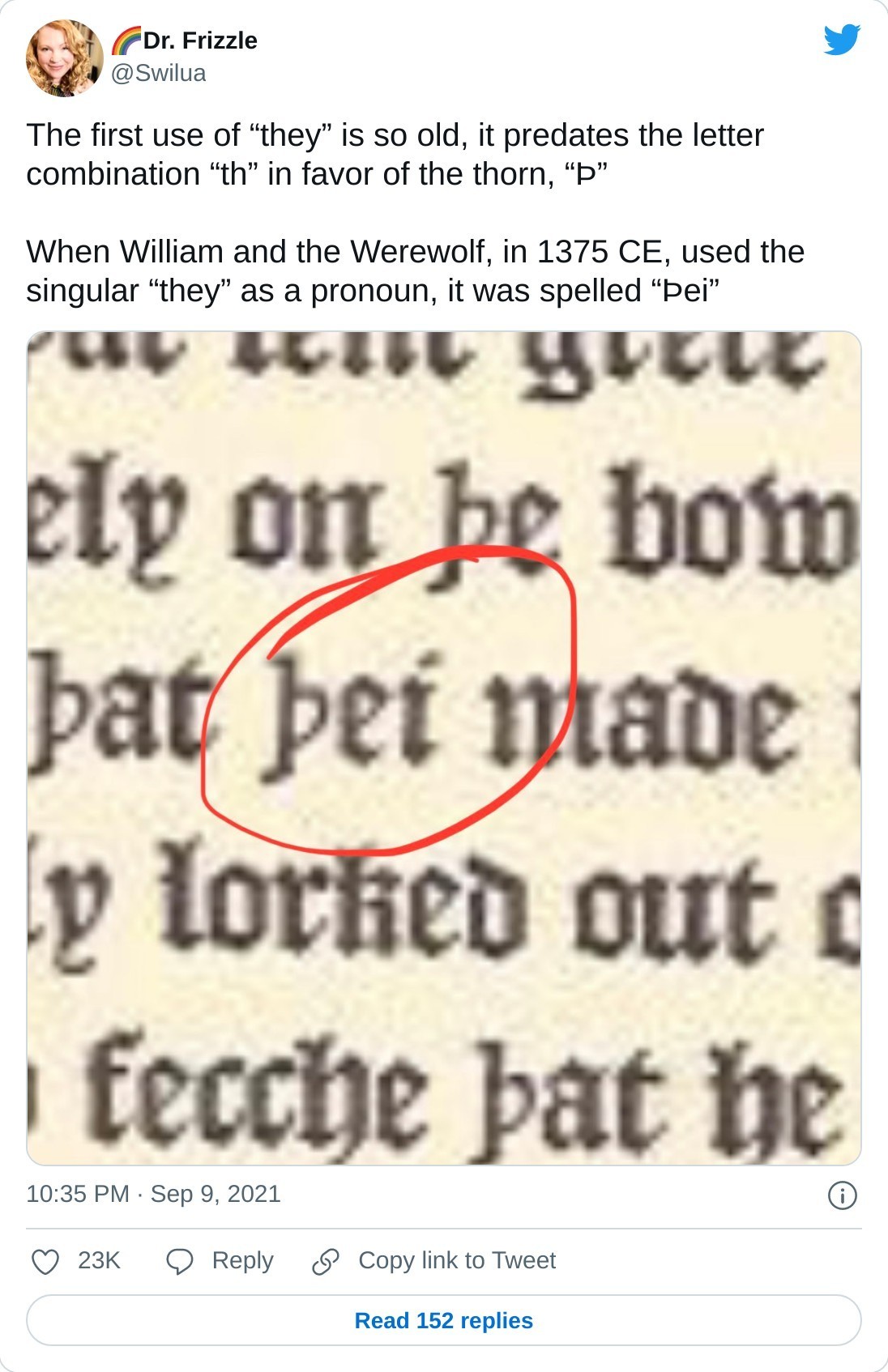 The first use of “they” is so old, it predates the letter combination “th” in favor of the thorn, “Þ”  When William and the Werewolf, in 1375 CE, used the singular “they” as a pronoun, it was spelled “Þei” pic.twitter.com/H9slRVRJ2R  — 🌈Dr. Frizzle (@Swilua) September 9, 2021