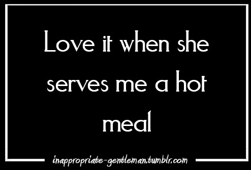 inappropriate-gentleman:  love it when she serves me a hot meal 