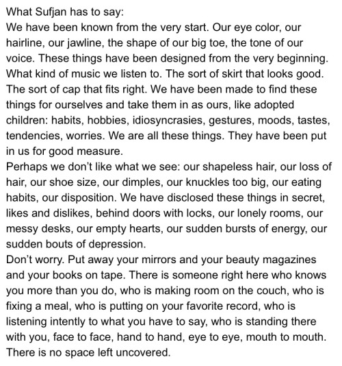 What Sufjan has to say: We have been known from the very start. Our eye color, our hairline, our jawline, the shape of our big toe, the tone of our voice. These things have been designed from the very beginning. What kind of music we listen to. The sort of skirt that looks good. The sort of cap that fits right. We have been made to find these things for ourselves and take them in as ours, like adopted children: habits, hobbies, idiosyncrasies, gestures, moods, tastes, tendencies, worries. We are all these things. They have been put in us for good measure. Perhaps we don’t like what we see: our shapeless hair, our loss of hair, our shoe size, our dimples, our knuckles too big, our eating habits, our disposition. We have disclosed these things in secret, likes and dislikes, behind doors with locks, our lonely rooms, our messy desks, our empty hearts, our sudden bursts of energy, our sudden bouts of depression. Don’t worry. Put away your mirrors and your beauty magazines and your books on tape. There is someone right here who knows you more than you do, who is making room on the couch, who is fixing a meal, who is putting on your favorite record, who is listening intently to what you have to say, who is standing there with you, face to face, hand to hand, eye to eye, mouth to mouth. There is no space left uncovered.