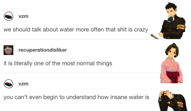 A screencap of a text post that has been edited to look as though Ryunosuke Naruhodo and Susato Mikotoba are having a conversation. Ryunosuke, with his thinking sprite, says, “We should talk about water more, that shit is crazy.” Susato, with her curious sprite, replies, “It is literally one of the most normal things.” Ryunosuke, with his broken sprite, says “You can’t even begin to understand how insane water is.”