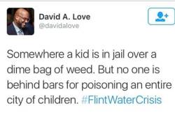 image-descriptions:  leonkwasikuntuoasare:  #FlintWaterCrisis  [Tweet by David A. Love @davidalove  Somewhere a kid is in jail over a dime bag of weed. But no one is behind bars for poisoning an entire city of children. #FlintWaterCrisis (link)] 