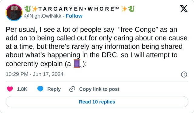 Per usual, I see a lot of people say “free Congo” as an add on to being called out for only caring about one cause at a time, but there’s rarely any information being shared about what’s happening in the DRC. so I will attempt to coherently explain (a 🧵):

— 🐉✨T A R G A R Y E N • W H O R E™ ✨🐉 (@NightOwlNikk) June 17, 2024