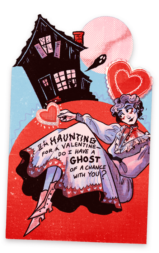 a valentines day card done in red, light blue, light pink, and black, showing a ghost in front of a haunted house holding a stylized heart. the ghost's head is slightly detached from her neck, and a bit of blood is on the neckline of her dress, but she's smiling. text on her skirt reads "i'm haunting for a valentine — do i have a ghost of a chance with you?"