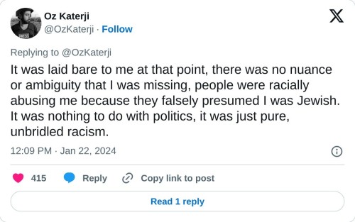 It was laid bare to me at that point, there was no nuance or ambiguity that I was missing, people were racially abusing me because they falsely presumed I was Jewish. It was nothing to do with politics, it was just pure, unbridled racism.
— Oz Katerji (@OzKaterji) January 22, 2024