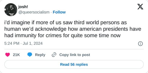 i’d imagine if more of us saw third world persons as human we’d acknowledge how american presidents have had immunity for crimes for quite some time now
— josh! (@queersocialism) July 1, 2024