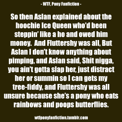 wtfponyfanfiction:   So then Aslan explained about the hoochie Ice Queen who’d been steppin’ like a ho and owed him money.  And Fluttershy was all, But Aslan I don’t know anything about pimping, and Aslan said, Shit nigga, you ain’t gotta slap