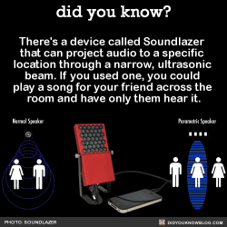 did-you-kno:  There’s a device called Soundlazer  that can project audio to a specific  location through a narrow, ultrasonic  beam. If you used one, you could  play a song for your friend across the  room and have only them hear it.  Source