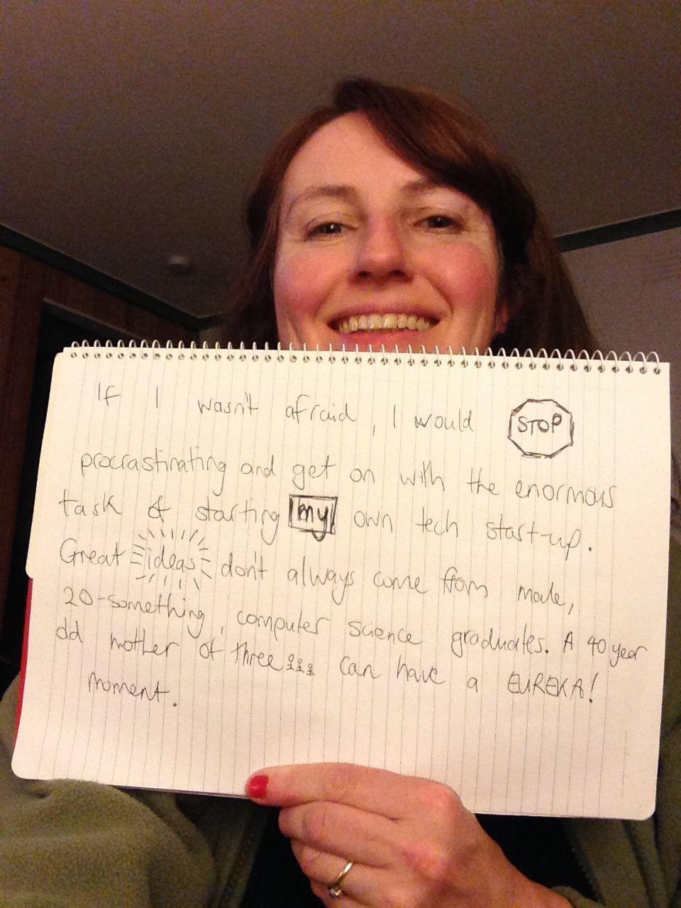 “If I wan’t afraid, I would stop procrastinating and get on with the enormous task of starting my own tech start-up. Great ideas don’t always come from male, 20-something, computer science graduates. A 40 year old mother of three, can have a eureka...