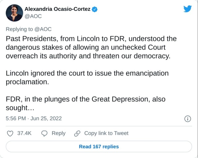 Past Presidents, from Lincoln to FDR, understood the dangerous stakes of allowing an unchecked Court overreach its authority and threaten our democracy.

Lincoln ignored the court to issue the emancipation proclamation.

FDR, in the plunges of the Great Depression, also sought…

— Alexandria Ocasio-Cortez (@AOC) June 25, 2022
