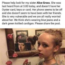 iwillsavemyworld:  elisabeth9uk:  bxrakat:  bxrakat:  hi so my friend alice has been missing for over 24 hours now and everyone is getting really worried, so if you live around london uk would you please ring 101 if you see this girl, it would mean a