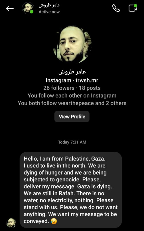 A message that reads "Hello, I am from Palestine, Gaza. I used to live in the North. We are dying of hunger and are being subjected to genocide. Please, deliver my message. Gaza is dying. We are still in Rafah. There is no water, no electricity, nothing. Please stand with us. Please, we do not want anything. We want my message to be conveyed."
