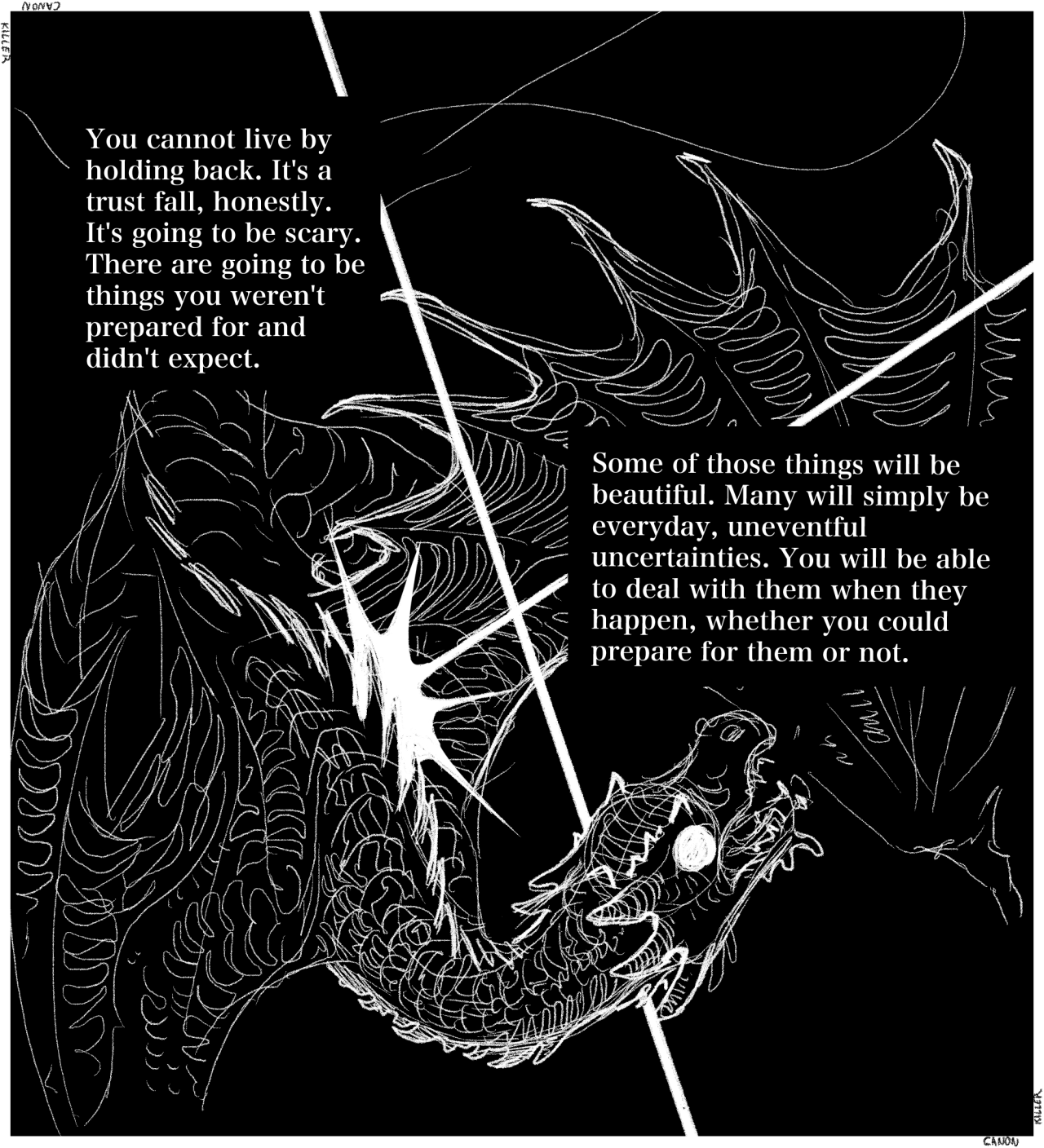 An illustration of a wyvern, crawling on the ground as it looks up at an unseen attacker. A spear of light hits its back, and a second line divides the illustration like comic panel dividers.  Text reads: You cannot live by holding back. It's a trust fall, honestly. It's going to be scary. There are going to be things you weren't prepared for and didn't expect. Some of those things will be beautiful. Many will simply be everyday, uneventful uncertainties. You will be able to deal with them when they happen, whether you could prepare for them or not.