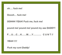  oh…. fuck me! Ooooh… fuck me! OOHHH YEAH! Fuck me, fuck me! pound me! pound me! pound my ass DADDY!   F….U….C….K……M…..Y………..   C U N T !! YEAH !!!!  Fuck my cunt Daddy! 