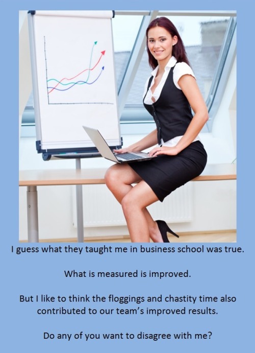 I guess what they taught me in business school was true.What is measured is improved.But I like to think the floggings and chastity time also contributed to our team’s improved results.Do any of you want to disagree with me?