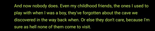 Green text: And now nobody does. Even my childhood friends, the ones I used to play with when I was a boy, they've forgotten about the cave we discovered in the way back when. Or else they don't care, because I'm sure as hell none of them come to visit.