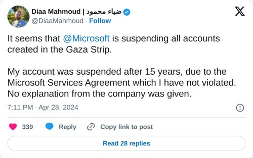 It seems that @Microsoft is suspending all accounts created in the Gaza Strip.

My account was suspended after 15 years, due to the Microsoft Services Agreement which I have not violated. No explanation from the company was given.

— Diaa Mahmoud | ضياء محمود (@DiaaMahmoud) April 28, 2024