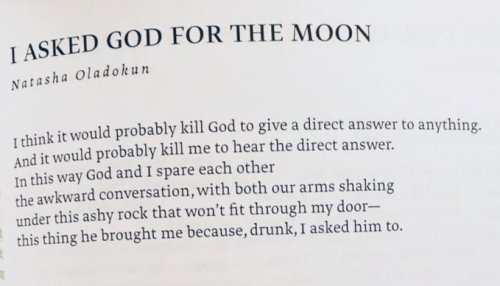 I think it would probably kill God to give a direct answer to anything.
And it would probably kill me to hear the direct answer.
In this way God and I spare each other
the awkward conversation, with both our arms shaking
under this ashy rock that won’t fit through my door—
this thing he brought me because, drunk, I asked him to.

quote by - Natasha Oladokun