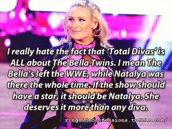 ringsideconfessions:  “I really hate the fact that ‘Total Divas’ is ALL about The Bella Twins. I mean The Bella’s left the WWE, while Natalya was there the whole time. If the show should have a star, it should be Natalya. She deserves it more