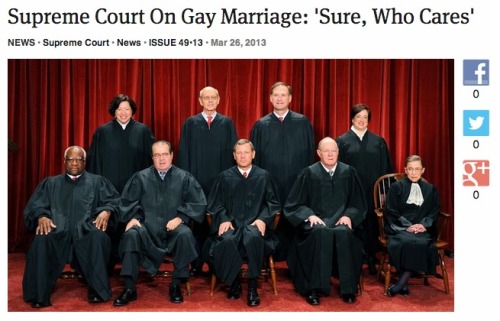 ooglag:  WASHINGTON—Ten minutes into oral arguments over whether or not homosexuals should be allowed to marry one another, a visibly confounded Supreme Court stopped legal proceedings Tuesday and ruled that gay marriage was “perfectly fine” and
