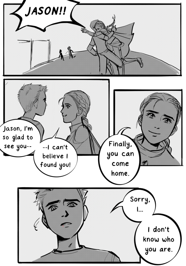 a black and white digital fancomic of jason and reyna from the heroes of olympus books. in the first panel, reyna runs and hugs jason, almost knocking him over, and yells his name. she looks at him and says, "jason, i'm so glad to see you--i can't believe i found you!" she smiles up at him and says, "finally, you can come home." jason looks down at her, confusion in his eyes, and says, "sorry, I... I don't know who you are."