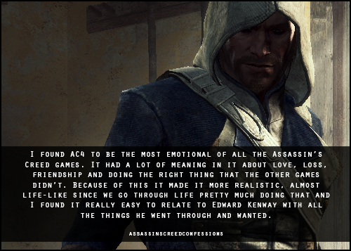 I found AC4 to be the most emotional of all the Assassin’s Creed games. It had a lot of meaning in it about love, loss, friendship and doing the right thing that the other games didn’t. Because of this it made it more realistic, almost life-like...