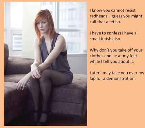 I know you cannot resist redheads, I guess you might call that a fetish. I have to confess I have a small fetish also. Why don’t you take off your clothes and lie at my feet while I tell you about it. Later I may take you over my lap for a demonstra