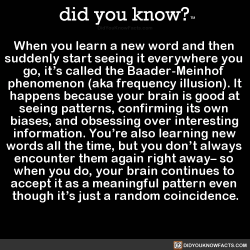 did-you-kno:  When you learn a new word and then  suddenly start seeing it everywhere you  go, it’s called the Baader-Meinhof  phenomenon (aka frequency illusion). It  happens because your brain is good at  seeing patterns, confirming its own  biases,