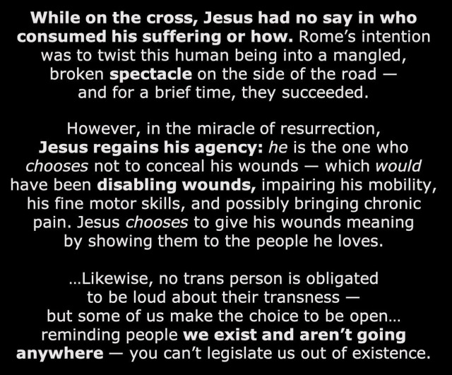 While on the cross, Jesus had no say in who consumed his suffering or how. Rome’s intention was to twist this human being into a mangled, broken spectacle on the side of the road — and for a brief time, they succeeded. However, in the miracle of resurrection, Jesus regains his agency: he is the one who chooses not to conceal his wounds — which would have been disabling wounds, impairing his mobility, his fine motor skills, and possibly bringing chronic pain. Jesus chooses to give his wounds meaning by showing them to the people he loves. …Likewise, no trans person is obligated to be loud about their transness — but some of us make the choice to be open… reminding people we exist and aren’t going anywhere — you can’t legislate us out of existence.