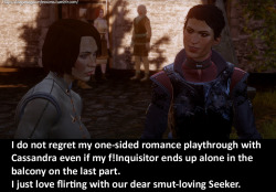 dragonageconfessions:  CONFESSION:  I do not regret my one-sided romance playthrough with Cassandra even if  my f!Inquisitor ends up alone in the balcony on the last part. I just  love flirting with our dear smut-loving Seeker. 