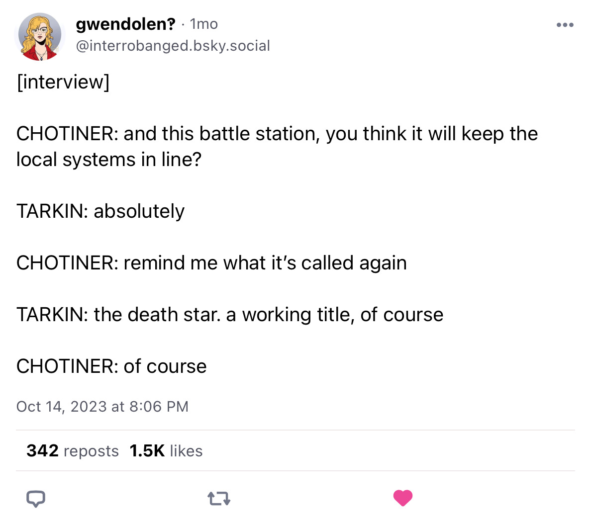 Screenshot of a bluesky post from user interrobanged reading [interview] / CHOTINER: and this battle station, you think it will keep the local systems in line? / TARKIN: absolutely / CHOTINER: remind me what it’s called again / TARKIN: the death star. a working title, of course /CHOTINER: of course