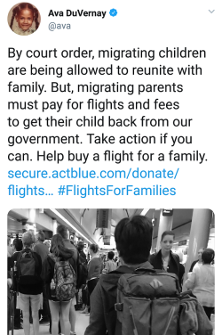 98rainbow:  ka-te-fe-ar:  Help spread the word?  Link: https://secure.actblue.com/donate/flightsforfamilies   [Photo description of tweet by Ava DuVernay @ava on July 14, 2018 which reads: By court order, migrating children are being allowed to reunite