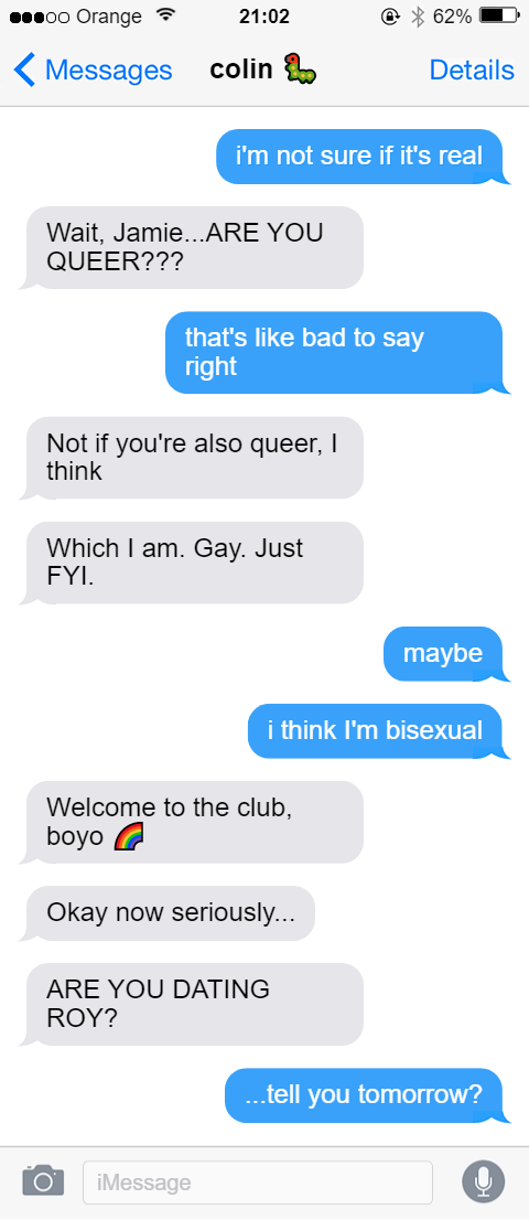 iMessage thread with colin [caterpillar emoji]. Jamie: i'm not sure if it's real. Colin: Wait, Jamie...ARE YOU QUEER??? Jamie: that's like bad to say right. Colin: Not if you're also queer, I think. Colin: Which I am. Gay. Just FYI. Jamie: Maybe. Jamie: i think i'm bisexual. Colin: Welcome to the club, boyo [rainbow emoji]. Colin: Okay now seriously... Colin: ARE YOU DATING ROY??? Jamie: ...tell you tomorrow?
