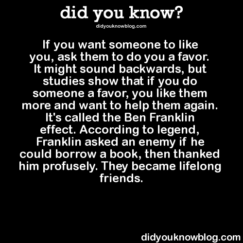 did-you-kno:  If you want someone to like you, ask them to do you a favor. It might sound backwards, but studies show that if you do someone a favor, you like them more and want to help them again. It’s called the Ben Franklin effect. According to legend,