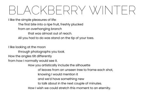 BLACKBERRY WINTER

I like the simple pleasures of life:
The first bite into a ripe fruit, freshly plucked 
from an overhanging branch
that was almost out of reach.
All you had to do was stand on the tip of your toes.

I like looking at the moon
through photographs you took.
How the angles tilt differently 
from how I normally would see it.
How you artistically include the silhouette 
of leaves from an unseen tree to frame each shot,
knowing I would mention it
and we’d have something new
to talk about in the next couple of minutes.
		How I wish we could stretch this moment to an eternity.
 
- L. V.