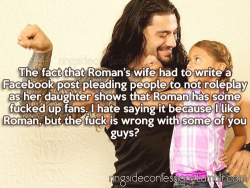 ringsideconfessions:  “The fact that Roman’s wife had to write a Facebook post pleading people to not roleplay as her daughter shows that Roman has some fucked up fans. I hate saying it because I like Roman, but the fuck is wrong with some of you