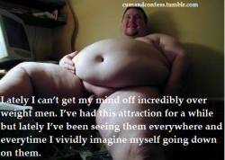 cumandconfess:  Lately I can’t get my mind off incredibly over weight men. I’ve had this attraction for a while but lately I’ve been seeing them everywhere and everytime I vividly imagine myself going down on them.