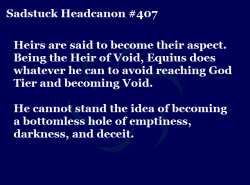 sadstuck-and-headcanons:   [Heirs are said to become their aspect. It’s understandable that John has “become” Breath, as that stands for movement. Equius, on the other hand, is the Heir of Void: a bottomless hole of emptiness, darkness, and deceit.