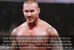 iwantrandyortonsass:  sexualwweconfessions:“I have a fantasy where I sneak onto Randy Orton’s tour bus right after he’s finished a match. He’s all hot and sweaty and at first, he’s really mad, but then he starts undressing me and kissing my